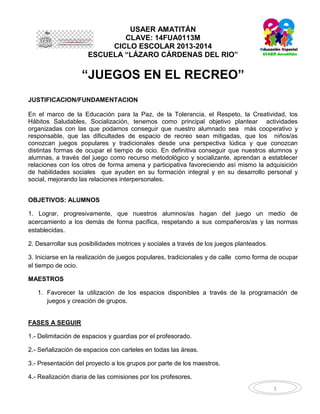 USAER AMATITÁN
CLAVE: 14FUA0113M
CICLO ESCOLAR 2013-2014
ESCUELA “LÁZARO CÁRDENAS DEL RIO”

“JUEGOS EN EL RECREO”
JUSTIFICACION/FUNDAMENTACION
En el marco de la Educación para la Paz, de la Tolerancia, el Respeto, la Creatividad, los
Hábitos Saludables, Socialización, tenemos como principal objetivo plantear actividades
organizadas con las que podamos conseguir que nuestro alumnado sea más cooperativo y
responsable, que las dificultades de espacio de recreo sean mitigadas, que los niños/as
conozcan juegos populares y tradicionales desde una perspectiva lúdica y que conozcan
distintas formas de ocupar el tiempo de ocio. En definitiva conseguir que nuestros alumnos y
alumnas, a través del juego como recurso metodológico y socializante, aprendan a establecer
relaciones con los otros de forma amena y participativa favoreciendo así mismo la adquisición
de habilidades sociales que ayuden en su formación integral y en su desarrollo personal y
social, mejorando las relaciones interpersonales.
OBJETIVOS: ALUMNOS
1. Lograr, progresivamente, que nuestros alumnos/as hagan del juego un medio de
acercamiento a los demás de forma pacífica, respetando a sus compañeros/as y las normas
establecidas.
2. Desarrollar sus posibilidades motrices y sociales a través de los juegos planteados.
3. Iniciarse en la realización de juegos populares, tradicionales y de calle como forma de ocupar
el tiempo de ocio.
MAESTROS
1. Favorecer la utilización de los espacios disponibles a través de la programación de
juegos y creación de grupos.

FASES A SEGUIR
1.- Delimitación de espacios y guardias por el profesorado.
2.- Señalización de espacios con carteles en todas las áreas.
3.- Presentación del proyecto a los grupos por parte de los maestros.
4.- Realización diaria de las comisiones por los profesores.
1

 