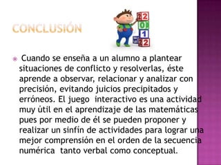  Cuando se enseña a un alumno a plantear
situaciones de conflicto y resolverlas, éste
aprende a observar, relacionar y analizar con
precisión, evitando juicios precipitados y
erróneos. El juego interactivo es una actividad
muy útil en el aprendizaje de las matemáticas
pues por medio de él se pueden proponer y
realizar un sinfín de actividades para lograr una
mejor comprensión en el orden de la secuencia
numérica tanto verbal como conceptual.
 