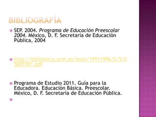  SEP. 2004. Programa de Educación Preescolar
2004. México, D. F. Secretaría de Educación
Pública, 2004
 http://biblioteca.ucm.es/tesis/19911996/S/5/S
5001501.pdf
 Programa de Estudio 2011. Guía para la
Educadora. Educación Básica. Preescolar.
México, D. F. Secretaría de Educación Pública.

 