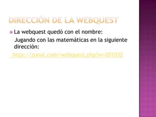  La webquest quedó con el nombre:
Jugando con las matemáticas en la siguiente
dirección:
http://zunal.com/webquest.php?w=201032
 