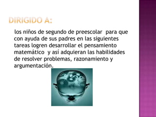 los niños de segundo de preescolar para que
con ayuda de sus padres en las siguientes
tareas logren desarrollar el pensamiento
matemático y así adquieran las habilidades
de resolver problemas, razonamiento y
argumentación.
 