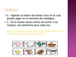  2.- Ingresar al enlace de echale coco en el cual
puedes jugar en el caminito del zoológico.
 3.- En el mismo enlace darles de comer a los
conejos, una zanahoria para cada uno.
http://arquimedes.matem.unam.mx/PUEMAC/PUEMAC_20
08/matechavos/coco/html/coco_c.html
 