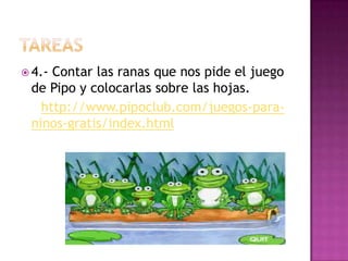  4.- Contar las ranas que nos pide el juego
de Pipo y colocarlas sobre las hojas.
http://www.pipoclub.com/juegos-para-
ninos-gratis/index.html
 