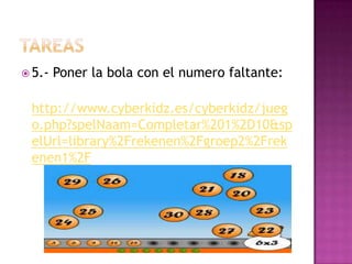  5.- Poner la bola con el numero faltante:
http://www.cyberkidz.es/cyberkidz/jueg
o.php?spelNaam=Completar%201%2D10&sp
elUrl=library%2Frekenen%2Fgroep2%2Frek
enen1%2F
 