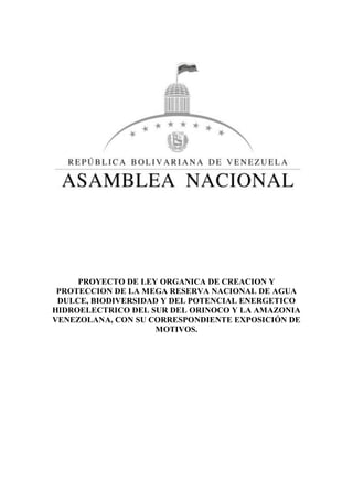 PROYECTO DE LEY ORGANICA DE CREACION Y
PROTECCION DE LA MEGA RESERVA NACIONAL DE AGUA
DULCE, BIODIVERSIDAD Y DEL POTENCIAL ENERGETICO
HIDROELECTRICO DEL SUR DEL ORINOCO Y LA AMAZONIA
VENEZOLANA, CON SU CORRESPONDIENTE EXPOSICIÓN DE
MOTIVOS.
 