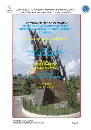 ,UNIVERSIDAD TÉCNICA DE MACHALADIRECCIÓN DE NIVELACIÓN Y
ADMISIÓNSISTEMA NACIONAL DE NIVELACIÓN Y ADMISIÓN
PROYECTO DE LA ANOREXIA
AUTOR: LEINER FABRICIO TELLO RIOFRIO Página1
UNIVERSIDAD TÉCNICA DE MACHALA
DIRECCIÓN DE NIVELACIÓN Y ADMISIÓN
SISTEMA NACIONAL DE NIVELACIÓN Y
ADMISIÓN
Educación comercial y administración
Aula V01
Tema:
PROYECTO DE LA ANOREXIA
EN LA JUVENTUD
Nombre:
LEINER FABRICIO
TELLO RIOFRIO
PROFESOR:
Bioq. CARLOS GARCIA
Año lectivo
2013 – 2014
 