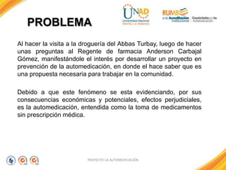 PROBLEMA
Al hacer la visita a la droguería del Abbas Turbay, luego de hacer
unas preguntas al Regente de farmacia Anderson Carbajal
Gómez, manifestándole el interés por desarrollar un proyecto en
prevención de la automedicación, en donde el hace saber que es
una propuesta necesaria para trabajar en la comunidad.
Debido a que este fenómeno se esta evidenciando, por sus
consecuencias económicas y potenciales, efectos perjudiciales,
es la automedicación, entendida como la toma de medicamentos
sin prescripción médica.
PROYECTO LA AUTOMEDICACIÓN
 