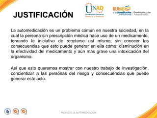 JUSTIFICACIÓN
PROYECTO LA AUTOMEDICACIÓN
La automedicación es un problema común en nuestra sociedad, en la
cual la persona sin prescripción médica hace uso de un medicamento,
tomando la iniciativa de recetarse así mismo; sin conocer las
consecuencias que esto puede generar en ella como: disminución en
la efectividad del medicamento y aún más grave una intoxicación del
organismo.
Así que esto queremos mostrar con nuestro trabajo de investigación,
concientizar a las personas del riesgo y consecuencias que puede
generar este acto.
 