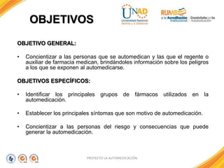 OBJETIVOS
PROYECTO LA AUTOMEDICACIÓN
OBJETIVO GENERAL:
• Concientizar a las personas que se automedican y las que el regente o
auxiliar de farmacia medican, brindándoles información sobre los peligros
a los que se exponen al automedicarse.
OBJETIVOS ESPECÍFICOS:
• Identificar los principales grupos de fármacos utilizados en la
automedicación.
• Establecer los principales síntomas que son motivo de automedicación.
• Concientizar a las personas del riesgo y consecuencias que puede
generar la automedicación.
 