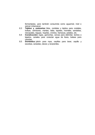 fermentadas, pero también consumida como aguamiel, miel o
azúcar (chancaca).
6.3 Tejidos y vestuarios: hilos, cordeles y tejidos para costales,
bolsas, ceñidores, mantas, telas, tapetes, morrales, sandalias,
mecapales, naguas, huipiles, cinchos, hamacas, petates, etc.
6.4 Construcción: vigas, garrochas, cercas para delimitar, techos o
tejados, canales para conectar agua de lluvia, bateas para
mezclas.
6.5 Doméstico: jabón para ropa, cepillos para lavar, cepillo y
escobas, canastas, clavos y recipientes.
 