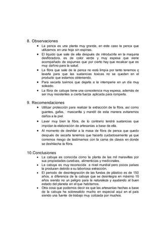 8. Observaciones
 La penca es una planta muy grande, en este caso la penca que
utilizamos en una hoja sin espinas.
 El líquido que sale de ella después de introducirla en la maquina
desfibradora, es de color verde y muy espesa que viene
acompañado de espumas que por cierto hay que recalcar que es
muy dañino para la salud.
 La fibra que sale de la penca no está limpia por tanto tenemos q
lavarla para que las sustancias toxicas no se queden en el
producto que estamos obteniendo.
 Para secarla tuvimos que dejarla a la intemperie en un día muy
soleado.
 La fibra de cabuya tiene una consistencia muy espesa, además de
ser muy resistentes a cierta fuerza aplicada para romperla.
9. Recomendaciones
 Utilizar protección para realizar la extracción de la fibra, así como
guantes, gafas, mascarilla y mandil de esta manera evitaremos
daños a la piel.
 Lavar muy bien la fibra, de lo contrario tendrá sustancias que
impidan la elaboración de artesanías a base de ella.
 Al momento de deshilar a la masa de fibra de penca que quedo
después de secarla tenemos que hacerlo cuidadosamente ya que
corremos riesgo de lastimarnos con la cama de clavos en donde
se deshilacha la fibra.
10.Conclusiones
 La cabuya es conocida como la planta de las mil maravillas por
sus propiedades curativas, alimenticias y medicinales.
 La cabuya es muy reconocida a nivel mundial pero pocos países
la producen debido a su laboriosa extracción.
 El periodo de desintegración de las fundas de plástico es de 150
años, a diferencia de la cabuya que se desintegra en máximo 10
años siendo no un peligro para la naturaleza y ayudando al buen
estado del planeta en el que habitamos.
 Otra cosa que podemos decir es que las artesanías hechas a base
de la cabuya ha sobresalido mucho en especial aquí en el país
siendo una fuente de trabajo muy cotizada por muchos.
 
