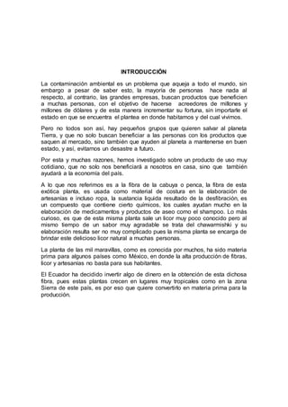 INTRODUCCIÓN
La contaminación ambiental es un problema que aqueja a todo el mundo, sin
embargo a pesar de saber esto, la mayoría de personas hace nada al
respecto, al contrario, las grandes empresas, buscan productos que beneficien
a muchas personas, con el objetivo de hacerse acreedores de millones y
millones de dólares y de esta manera incrementar su fortuna, sin importarle el
estado en que se encuentra el plantea en donde habitamos y del cual vivimos.
Pero no todos son así, hay pequeños grupos que quieren salvar al planeta
Tierra, y que no solo buscan beneficiar a las personas con los productos que
saquen al mercado, sino también que ayuden al planeta a mantenerse en buen
estado, y así, evitarnos un desastre a futuro.
Por esta y muchas razones, hemos investigado sobre un producto de uso muy
cotidiano, que no solo nos beneficiará a nosotros en casa, sino que también
ayudará a la economía del país.
A lo que nos referimos es a la fibra de la cabuya o penca, la fibra de esta
exótica planta, es usada como material de costura en la elaboración de
artesanías e incluso ropa, la sustancia liquida resultado de la desfibración, es
un compuesto que contiene cierto químicos, los cuales ayudan mucho en la
elaboración de medicamentos y productos de aseo como el shampoo. Lo más
curioso, es que de esta misma planta sale un licor muy poco conocido pero al
mismo tiempo de un sabor muy agradable se trata del chawarmishki y su
elaboración resulta ser no muy complicado pues la misma planta se encarga de
brindar este delicioso licor natural a muchas personas.
La planta de las mil maravillas, como es conocida por muchos, ha sido materia
prima para algunos países como México, en donde la alta producción de fibras,
licor y artesanías no basta para sus habitantes.
El Ecuador ha decidido invertir algo de dinero en la obtención de esta dichosa
fibra, pues estas plantas crecen en lugares muy tropicales como en la zona
Sierra de este país, es por eso que quiere convertirlo en materia prima para la
producción.
 
