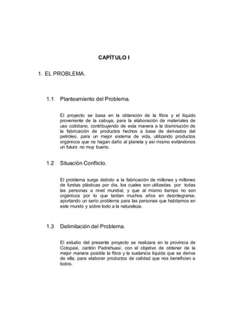 CAPÍTULO I
1. EL PROBLEMA.
1.1 Planteamiento del Problema.
El proyecto se basa en la obtención de la fibra y el líquido
proveniente de la cabuya, para la elaboración de materiales de
uso cotidiano, contribuyendo de esta manera a la disminución de
la fabricación de productos hechos a base de derivados del
petróleo, para un mejor sistema de vida, utilizando productos
orgánicos que no hagan daño al planeta y así mismo evitándonos
un futuro no muy bueno.
1.2 Situación Conflicto.
El problema surge debido a la fabricación de millones y millones
de fundas plásticas por día, los cuales son utilizadas por todas
las personas a nivel mundial, y que al mismo tiempo no son
orgánicos por lo que tardan muchos años en desintegrarse,
aportando un serio problema para las personas que habitamos en
este mundo y sobre todo a la naturaleza.
1.3 Delimitación del Problema.
El estudio del presente proyecto se realizara en la provincia de
Cotopaxi, cantón Padrehuasi, con el objetivo de obtener de la
mejor manera posible la fibra y la sustancia liquida que se deriva
de ella, para elaborar productos de calidad que nos beneficien a
todos.
 
