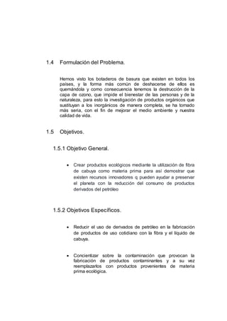 1.4 Formulación del Problema.
Hemos visto los botaderos de basura que existen en todos los
países, y la forma más común de deshacerse de ellos es
quemándola y como consecuencia tenemos la destrucción de la
capa de ozono, que impide el bienestar de las personas y de la
naturaleza, para esto la investigación de productos orgánicos que
sustituyan a los inorgánicos de manera completa, se ha tornado
más seria, con el fin de mejorar el medio ambiente y nuestra
calidad de vida.
1.5 Objetivos.
1.5.1 Objetivo General.
 Crear productos ecológicos mediante la utilización de fibra
de cabuya como materia prima para así demostrar que
existen recursos innovadores q pueden ayudar a preservar
el planeta con la reducción del consumo de productos
derivados del petróleo
1.5.2 Objetivos Específicos.
 Reducir el uso de derivados de petróleo en la fabricación
de productos de uso cotidiano con la fibra y el líquido de
cabuya.
 Concientizar sobre la contaminación que provocan la
fabricación de productos contaminantes y a su vez
reemplazarlos con productos provenientes de materia
prima ecológica.
 
