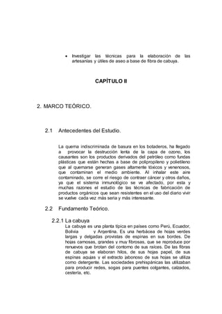  Investigar las técnicas para la elaboración de las
artesanías y útiles de aseo a base de fibra de cabuya.
CAPÍTULO II
2. MARCO TEÓRICO.
2.1 Antecedentes del Estudio.
La quema indiscriminada de basura en los botaderos, ha llegado
a provocar la destrucción lenta de la capa de ozono, los
causantes son los productos derivados del petróleo como fundas
plásticas que están hechas a base de polipropileno y polietileno
que al quemarse generan gases altamente tóxicos y venenosos,
que contaminan el medio ambiente. Al inhalar este aire
contaminado, se corre el riesgo de contraer cáncer y otros daños,
ya que el sistema inmunológico se ve afectado, por esta y
muchas razones el estudio de las técnicas de fabricación de
productos orgánicos que sean resistentes en el uso del diario vivir
se vuelve cada vez más seria y más interesante.
2.2 Fundamento Teórico.
2.2.1 La cabuya
La cabuya es una planta típica en países como Perú, Ecuador,
Bolivia y Argentina. Es una herbácea de hojas verdes
largas y delgadas provistas de espinas en sus bordes. De
hojas carnosas, grandes y muy fibrosas, que se reproduce por
renuevos que brotan del contorno de sus raíces. De las fibras
de cabuya se elaboran hilos, de sus hojas papel, de sus
espinas agujas y el extracto jabonoso de sus hojas se utiliza
como detergente. Las sociedades prehispánicas las utilizaban
para producir redes, sogas para puentes colgantes, calzados,
cestería, etc.
 