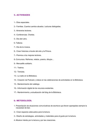 5.- ACTIVIDADES
1.- Días especiales.
2.- Familias. Cuenta cuentos abuelos. Lecturas dialogadas.
3..-Itinerarios lectores.
4.- Conferencias. Charlas.
5.- Día del Libro.
6.-Talleres
7.- Día de la música.
8.- Crear historias a través del arte y la Pintura.
7.- Premios a los mejores lectores.
8.-Concursos. Refranes, relatos, poesía, dibujos…
9.- Mercadillo solidario.
11.- Teatros.
12.- Tertulias.
13.- La radio en la Biblioteca.
14.- Creación de Podcast y videos en las celebraciones de actividades en la Biblioteca.
15.- Mantenimiento del catálogo.
16.- Información digital de los recursos existentes.
17.- Mantenimiento y actualización del blog de la Biblioteca.
6.- METODOLOGÍA.
1. Presentación de situaciones comunicativas de escritura que lleven aparejadas siempre la
necesidad de leer.
2.- Crear espacios adecuados para la lectura.
3.- Diseño de estrategias, actividades y materiales para el gusto por la lectura.
4.-Mostrar interés por lo lectura y por las creaciones.
 