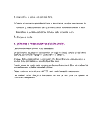 5.-Integración de la lectura en la actividad diaria.
6.-Orientar a los docentes y concienciarlos de la necesidad de participar en actividades de
Formación y perfeccionamiento para que contribuyan de manera relevante en el mejor
desarrollo de la competencia lectora y del hábito lector en nuestro centro.
.
7.- Orientar a la familia.
7.- CRITERIOS Y PROCEDIMIENTOS DE EVALUACIÓN.
La evaluación será un proceso vivo y de feedback.
En los diferentes claustros que se desarrollen a lo largo del curso y siempre que se estime
oportuno, se informará del progreso y actuación de la biblioteca.
El equipo de biblioteca realizará reuniones con el fin de coordinarse y autoevaluarse en la
práctica de las actividades que se estén llevando a cabo.
Nuestro equipo se reunirá cada trimestre con los coordinadores de Ciclo para valorar los
logros alcanzados en la Competencia lingüística.
Dichos resultados se debatirán en el ETCP y se tomarán las decisiones oportunas.
Las madres/ padres delegados intervendrán en este proceso para que aporten las
consideraciones oportunas.
 