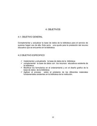 10
4. OBJETIVOS
4.1. OBJETIVO GENERAL
Complementar y actualizar la base de datos de la biblioteca para el servicio de
quienes hagan uso de ella. Esta sería una ayuda para la prestación del recurso
educativo que se encuentra en la biblioteca.
4.2 OBJETIVO ESPECIFICO
 Implementar y actualizarla la base de datos de la biblioteca
 complementar la base de datos con los recursos educativos existente de
la biblioteca.
 Modificar los formularios en el ordenamiento y en el diseño grafico de la
base de datos de la biblioteca.
 Agilizar el proceso sobre el préstamo de los diferentes materiales
fundamentales existentes en la biblioteca de la institución.
 