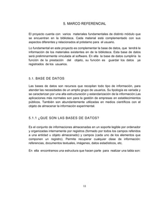 11
5. MARCO REFERENCIAL
El proyecto cuenta con varios materiales fundamentales de distinto módulo que
se encuentran en la biblioteca. Cada material está complementado con sus
aspectos diferentes y relacionados al préstamo para el usuario.
Lo fundamental en este proyecto es complementar la base de datos, que tendrá la
información de los materiales existentes en de la biblioteca. Esta base de datos
será preliminarmente vinculada al software. En ella la base de datos cumpliría la
función de la prestación del objeto, su función es guardar los datos ya
registrados de los usuarios.
5.1. BASE DE DATOS
Las bases de datos son recursos que recopilan todo tipo de información, para
atender las necesidades de un amplio grupo de usuarios. Su tipología es variada y
se caracterizan por una alta estructuración y estandarización de la información.Las
aplicaciones más normales son para la gestión de empresas en establecimientos
públicos. También son abundantemente utilizadas en medios científicos con el
objeto de almacenar la información experimental.
5.1.1 ¿QUE SON LAS BASES DE DATOS?
Es el conjunto de informaciones almacenadas en un soporte legible por ordenador
y organizadas internamente por registros (formado por todos los campos referidos
a una entidad u objeto almacenado) y campos (cada uno de los elementos que
componen un registro). Permite recuperar cualquier clase de información:
referencias, documentos textuales, imágenes, datos estadísticos, etc.
En ella encontramos una estructura que hacen parte para realizar una tabla son:
 
