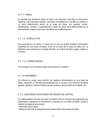 12
5.1.1.1. TABLA
Es aquella que almacena datos en filas y en columnas. Las filas se denominan
registros y las columnas campos. Los datos recopilados en una tabla se refieren a
un tema determinado dentro de la base de datos, por ejemplo, doctor,
identificación, nombre y especialización. Base de datos está determinada por lo
permanentes y lógicas que sean las tablas que implementemos.
5.1.1.2. CONSULTAS
Una consulta es la acción a través de la cual se puede localizar información
contenida en una base de datos como en el caso de la base de datos de la
biblioteca que cuenta con el código del libro, el nombre del libro, grado, materia y
el índice.
5.1.1.3. FORMULARIOS
Un formulario es un formato usado para adicionar, modificar.
5.1.1.4. INFORMES
Un informe es usado para imprimir los registros almacenados en una base de
datos, utilizando un formato personalizado por el usuario. Los informes permiten
agrupar registros, mostrar totales para los grupos o para el informe completo, etc.
5.1.2. SISTEMAS GESTORES DE BASES DE DATOS
Un sistema gestor de base de datos se define como el conjunto de programas que
administran y gestionan la información contenida en una base de datos. Ayuda a
realizar las siguientes acciones:
• Definición de los datos
• Mantenimiento de la integridad de los datos dentro de la base de datos
 