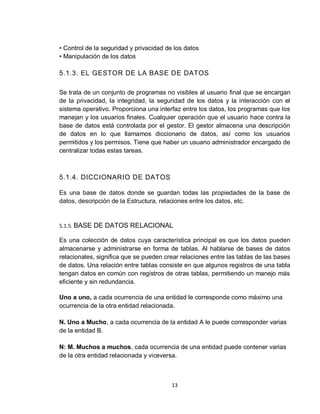 13
• Control de la seguridad y privacidad de los datos
• Manipulación de los datos
5.1.3. EL GESTOR DE LA BASE DE DATOS
Se trata de un conjunto de programas no visibles al usuario final que se encargan
de la privacidad, la integridad, la seguridad de los datos y la interacción con el
sistema operativo. Proporciona una interfaz entre los datos, los programas que los
manejan y los usuarios finales. Cualquier operación que el usuario hace contra la
base de datos está controlada por el gestor. El gestor almacena una descripción
de datos en lo que llamamos diccionario de datos, así como los usuarios
permitidos y los permisos. Tiene que haber un usuario administrador encargado de
centralizar todas estas tareas.
5.1.4. DICCIONARIO DE DATOS
Es una base de datos donde se guardan todas las propiedades de la base de
datos, descripción de la Estructura, relaciones entre los datos, etc.
5.1.5. BASE DE DATOS RELACIONAL
Es una colección de datos cuya característica principal es que los datos pueden
almacenarse y administrarse en forma de tablas. Al hablarse de bases de datos
relacionales, significa que se pueden crear relaciones entre las tablas de las bases
de datos. Una relación entre tablas consiste en que algunos registros de una tabla
tengan datos en común con registros de otras tablas, permitiendo un manejo más
eficiente y sin redundancia.
Uno a uno, a cada ocurrencia de una entidad le corresponde como máximo una
ocurrencia de la otra entidad relacionada.
N. Uno a Mucho, a cada ocurrencia de la entidad A le puede corresponder varias
de la entidad B.
N: M. Muchos a muchos, cada ocurrencia de una entidad puede contener varias
de la otra entidad relacionada y viceversa.
 