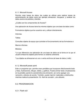 15
8.1.1. Microsoft Access
Permite crear bases de datos, las cuales se utilizan para realizar tareas de
administración de datos como por ejemplo almacenar, recuperar, y analizar los
datos acerca de pedidos y clientes.
¿Cuáles son los componentes de Access?
Una aplicación de Access tiene los mismos objetos que una base de datos como:
Formularios objetos que los usuarios ven y utilizan directamente.
Informes
Tablas
Consultas objetos de apoyo que controlan el funcionamiento de los formularios e
Macros informes
Módulos
*Lo que diferencia una aplicación de una base de datos es la forma en la que el
usuario enlaza los objetos para formar un sistema coherente
*Los objetos se almacenan en uno o varios archivos de base de datos (.mdb)
8.1.2. Microsoft power point
Este un programa que permite crear pantallas que incorporan efectivamente texto
y fotos, ilustraciones, dibujos, tablas, y gráficos. Puede animar texto e ilustraciones
en la pantalla usando la característica de animación, así como agregar una
narración y efectos de sonido. También, puede imprimir materiales y distribuirlos
mientras realiza la presentación. Es fácil de concebir y de utilizarlo.
8.2. PROGRAMACION
8.2.1. Flash cs3
 