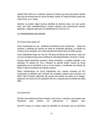 16
Adobe Flash CS3 es un software creado por Adobe que sirve para poder realizar
todo tipo de animaciones en varios formatos, desde .flv hasta formatos propios de
vídeo como .avi o .mpeg.
Además se pueden elegir muchas plantillas de distintos tipos, con esto quiero
decir que tiene predetermínanos muchos diseños para animaciones breves,
películas, o páginas web tanto en ActioNScript 2.0 como en 3.0.
8.3 PROGRAMAS DE DISEÑO
8.3.1Corel video studio x12
Corel VideoStudio es una excelente herramienta para transformar vídeos de
cámaras y sistemas de captura de vídeo en excitantes películas. La interfaz es
intuitiva y bien diseñada, con vistas del panel de edición lleno de útiles ayudas.
Corel VideoStudio llega con más de 100 tipos de efectos de transición, cada uno
con sus controles propios para modificar la velocidad del efecto, dirección y borde.
Puedes añadir fácilmente narración, títulos animados, y créditos rodantes a tus
películas. El módulo de "Voz y Música" te permite añadir música de fondo
grabándola con el micrófono o de un cd de música, y modificarla con efectos de
fade-in y fade-out (efectos de entrada y salida).
Otras características de Corel VideoStudio son: soporte completo de DV,
incluyendo la habilidad para controlar las unidades; soporte para conectar con
IEEE 1394 (Firewire); definición del usuario del tamaño de salida de la imagen;
grabación de música de Cd; grabación de voz; y soporte para la entrada de audio
MP3.
8.3.2.Anim-FX
Permite crear efectos de texto animado, como intros, y banners, que puedes usar
libremente para decorar tus aplicaciones o páginas web.
Anim-FX incluye un amplio rango de plantillas de animación que te permitirán
 