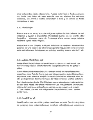 17
crear estupendos efectos rápidamente. Puedes incluir texto y fondos animados
con hasta cinco líneas de texto. Además, una vez añadidos los elementos
deseados, con Anim-FX puedes personalizar el texto y los colores de fondo,
reposicionar el texto.
8.3.3.PhotoScape
Photoscape es un visor y editor de imágenes rápido e intuitivo. Además de abrir
imágenes y ayudar a organizarlas, Photoscape cuenta con un potente editor
fotográfico. Con unos cuanto clic, Photoscape añade marcos, corrige defectos,
recorta la aplica filtros y mejoras.
Photoscape es una completa suite para manipular tus imágenes, desde editarlas
pasando por una creación de foto montajes para la maquetación como conversión
entre varios formatos de imágenes, es gratuito y sencillo y pesa no más de 11 MB.
8.3.4. Adobe After Effects cs5
Adobe After Effects Professional es el Photoshop del mundo audiovisual, con
herramientas parecidas en lo fundamental y adaptadas al medio del grafico o
video.
Adobe After Effects Professional CS5 también cuenta con herramientas más
específicas como Auto-Keyframe, que crea fotogramas clave automáticamente en
el punto de vídeo en el que apliques un efecto; o también los efectos de malla en
3D, que te permitirán deformar la imagen de vídeo como si de una foto se tratara.
Pero donde destaca Adobe After Effects es en sus aplicaciones complementarias.
En este caso, Adobe After Effects Professional CS5 incluye Mocha, un avanzado
sistema de tracking que aplica efectos a zonas que se mueven en la imagen;
o Color Finesse, que dota a las imágenes de una profundidad y matiz de color
jamás vistos.
8.3.5.Corel Draw x5
CorelDraw funciona para editar gráficos basados en vectores. Este tipo de gráficos
se comportan como imágenes basadas en valores matemáticos para su geometría
 