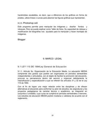 18
haciéndolas escalables, es decir, que a diferencia de los gráficos en forma de
píxeles, utiliza líneas o curvas para plasmar las figuras gráficas que representan.
8.3.5. Photoshop cs5
Este programa permite para manipular las imágenes y diseñar fondos y
retoques. Pero se puede explicar como “taller de fotos. Su capacidad de retoque y
modificación de fotografías nos ayudado para la manipular y hacer montajes de
imágenes.
Blogger
9. MARCO LEGAL
9.1 LEY 115 DE 1994Ley General de Educación
9.1.1. Artículo 9o. Organización de la Educación Media. La educación MEDIA
comprende dos grados que podrán ser organizados en períodos semestrales
independientes o articulados, con el objeto de facilitar la promoción del educando,
procurar su permanencia dentro del servicio y organizar debidamente la
intensificación y especialización a que se refieren los artículos 31 y 32 de la Ley
115 de 1994.
Con el fin de lograr una mejor relación entre las disciplinas y de ofrecer
alternativas al educando para conformar su plan de estudios, las asignaturas y los
proyectos pedagógicos de carácter técnico o académico, se integrarán en
conjuntos o unidades, cuyo curso se cumplirá en períodos semestrales o menores.
Los estudios de educación MEDIA podrán nivelarse o validarse de acuerdo con el
reglamento.
 