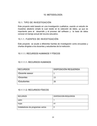 19
10. METODOLOGÍA
10.1. TIPO DE INVESTIGACIÓN
Este proyecto está basado en una investigación cualitativa, usando un estudio de
muestreo aleatorio simple la cual reside en la colección de datos, ya que es
importante para el desarrollo y el proceso del software y la base de datos
conocer el manejo actual del recurso educativo.
10.1.1. FUENTES DE INVESTIGACIÓN
Este proyecto se acude a diferentes fuentes de investigación como encuestas y
charlas dirigidas a los docentes y estudiantes de la institución.
10.1.1.1. RECURSOS HUMANOS Y FÍSICOS
10.1.1.1.1. RECURSOS HUMANOS
RECURSOS DISPOSICIÓN REQUERIDA
•Docente asesor 1
•Docentes 13
•Estudiantes 28
10.1.1.1.2. RECURSOS FÍSICOS
RECURSOS DISPOSICION REQUERIDA
salón 1
hojas 41
Instaladores de programas varios 4
 