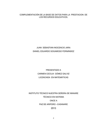 2
COMPLEMENTACIÓN DE LA BASE DE DATOS PARA LA PRESTACION DE
LOS RECURSOS EDUCATIVOS.
JUAN SEBASTIAN INOCENCIO JARA
DANIEL EDUARDO SOGAMOSO FERNÁNDEZ
PRESENTADO A
CARMEN CECILIA GÓMEZ GALVIZ
LICENCIADA EN MATEMÁTICAS
INSTITUTO TÉCNICO NUESTRA SEÑORA DE MANARE
TÉCNICO EN SISTEMA
ONCE A
PAZ DE ARIPORO –CASANARE
2013
 