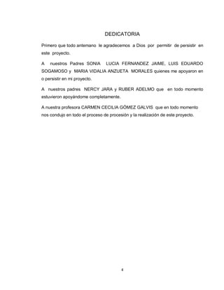 4
DEDICATORIA
Primero que todo antemano le agradecemos a Dios por permitir de persistir en
este proyecto.
A nuestros Padres SONIA LUCIA FERNANDEZ JAIME, LUIS EDUARDO
SOGAMOSO y MARIA VIDALIA ANZUETA MORALES quienes me apoyaron en
o persistir en mi proyecto.
A nuestros padres NERCY JARA y RUBER ADELMO que en todo momento
estuvieron apoyándome completamente.
A nuestra profesora CARMEN CECILIA GÓMEZ GALVIS que en todo momento
nos condujo en todo el proceso de procesión y la realización de este proyecto.
 