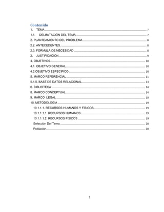5
Contenido
1. TEMA.................................................................................................................................... 7
1.1. DELIMITACIÓN DEL TEMA ........................................................................................... 7
2. PLANTEAMIENTO DEL PROBLEMA................................................................................... 8
2.2. ANTECEDENTES................................................................................................................ 8
2.3. FORMULA DE NECESIDAD .............................................................................................. 8
2. JUSTIFICACIÓN.................................................................................................................. 9
4. OBJETIVOS........................................................................................................................... 10
4.1. OBJETIVO GENERAL....................................................................................................... 10
4.2 OBJETIVO ESPECIFICO................................................................................................... 10
5. MARCO REFERENCIAL...................................................................................................... 11
5.1.5. BASE DE DATOS RELACIONAL.................................................................................. 13
6. BIBLIOTECA ......................................................................................................................... 14
8. MARCO CONCEPTUAL....................................................................................................... 14
9. MARCO LEGAL ................................................................................................................... 18
10. METODOLOGÍA ................................................................................................................. 19
10.1.1.1. RECURSOS HUMANOS Y FÍSICOS .................................................................. 19
10.1.1.1.1. RECURSOS HUMANOS................................................................................... 19
10.1.1.1.2. RECURSOS FÍSICOS ....................................................................................... 19
Selección Del Tema .............................................................................................................. 20
Población................................................................................................................................ 20
 