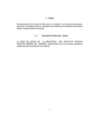 7
1. TEMA
Complementación de la base de datos para la prestación de los recursos educativos.
Esta será un beneficio para la prestación del material de la biblioteca del instituto
técnico nuestra señora de manare.
1.1. DELIMITACIÓN DEL TEMA
LA BASE DE DATOS DE LA BIBLIOTECA DEL INSTITUTO TÉCNICO
NUESTRA SEÑORA DE MANARE, implementarla con los recursos educativos
existentes para la prestación del material.
 