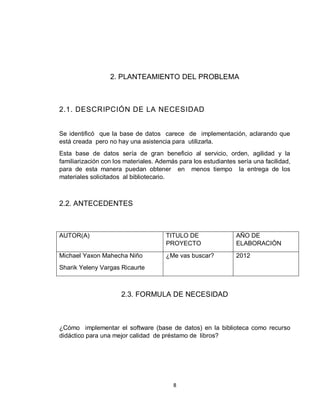 8
2. PLANTEAMIENTO DEL PROBLEMA
2.1. DESCRIPCIÓN DE LA NECESIDAD
Se identificó que la base de datos carece de implementación, aclarando que
está creada pero no hay una asistencia para utilizarla.
Esta base de datos sería de gran beneficio al servicio, orden, agilidad y la
familiarización con los materiales. Además para los estudiantes sería una facilidad,
para de esta manera puedan obtener en menos tiempo la entrega de los
materiales solicitados al bibliotecario.
2.2. ANTECEDENTES
AUTOR(A) TITULO DE
PROYECTO
AÑO DE
ELABORACIÓN
Michael Yaxon Mahecha Niño
Sharik Yeleny Vargas Ricaurte
¿Me vas buscar? 2012
2.3. FORMULA DE NECESIDAD
¿Cómo implementar el software (base de datos) en la biblioteca como recurso
didáctico para una mejor calidad de préstamo de libros?
 