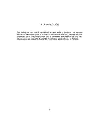 9
2. JUSTIFICACIÓN
Este trabajo se hizo con el propósito de complementar y fortalecer los recursos
educativos existentes, para la prestación del material educativo, la base de datos
se tomaría para complementación para el prestamos del material, ya será una
funcionalidad útil en cuanto facilitando rendimiento para entregar el material.
 