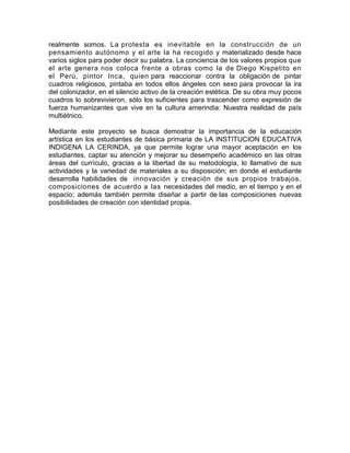 realmente somos. La protesta es inevitable en la construcción de un
pensamiento autónomo y el arte la ha recogido y materializado desde hace
varios siglos para poder decir su palabra. La conciencia de los valores propios que
el arte genera nos coloca frente a obras como la de Diego Kispetito en
el Perú, pintor Inca, quien para reaccionar contra la obligación de pintar
cuadros religiosos, pintaba en todos ellos ángeles con sexo para provocar la ira
del colonizador, en el silencio activo de la creación estética. De su obra muy pocos
cuadros lo sobrevivieron, sólo los suficientes para trascender como expresión de
fuerza humanizantes que vive en la cultura amerindia: Nuestra realidad de país
multiétnico.

Mediante este proyecto se busca demostrar la importancia de la educación
artística en los estudiantes de básica primaria de LA INSTITUCION EDUCATIVA
INDIGENA LA CERINDA, ya que permite lograr una mayor aceptación en los
estudiantes, captar su atención y mejorar su desempeño académico en las otras
áreas del currículo, gracias a la libertad de su metodología, lo llamativo de sus
actividades y la variedad de materiales a su disposición; en donde el estudiante
desarrolla habilidades de innovación y creación de sus propios trabajos,
composiciones de acuerdo a las necesidades del medio, en el tiempo y en el
espacio; además también permite diseñar a partir de las composiciones nuevas
posibilidades de creación con identidad propia.
 