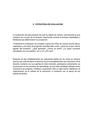 6. ESTRATEGIA DE EVALUACION




La evaluación de este proyecto de aula se realizó de manera permanente ya que
contaron con la guía de la docente, observando durante el proceso debilidades y
fortalezas que determinaron su proyección.

 Finalmente la evaluación se completó cuando los niños de manera escrita dieron
respuesta a una serie de preguntas sencillas tales como: ¿Qué fue lo que más le
agrado del proyecto? ¿Qué aprendió? ¿Cómo se sintió? ¿Le gusto compartir
actividades con sus padres? ¿Sí o no? ¿Por qué?



Después de leer detalladamente las respuestas dadas por los niños se observó
que los que más les llamo la atención fue el acompañamiento que obtuvieron de la
docente, contaron con sus aportes en todo momento, participaron activamente, se
involucraron en los procesos de aprendizaje; ya que toda estrategia utilizada como
mecanismo de progreso, fortaleza y superación será un logro hecho realidad en el
mejoramiento de la calidad de la educación si contamos con el apoyo de los
padres de familia.
 