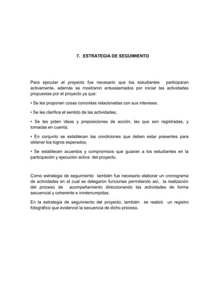 7. ESTRATEGIA DE SEGUIMIENTO




Para ejecutar el proyecto fue necesario que los estudiantes    participaran
activamente, además se mostraron entusiasmados por iniciar las actividades
propuestas por el proyecto ya que:

• Se les proponen cosas concretas relacionadas con sus intereses.

• Se les clarifica el sentido de las actividades;

• Se les piden ideas y proposiciones de acción, las que son registradas, y
tomadas en cuenta;

• En conjunto se establecen las condiciones que deben estar presentes para
obtener los logros esperados;

• Se establecen acuerdos y compromisos que guiaran a los estudiantes en la
participación y ejecución activa del proyecto.



Como estrategia de seguimiento también fue necesario elaborar un cronograma
de actividades en el cual se delegaron funciones permitiendo así, la realización
del proceso de     acompañamiento direccionando las actividades de forma
secuencial y coherente e ininterrumpidas.

En la estrategia de seguimiento del proyecto, también se realizó     un registro
fotográfico que evidenció la secuencia de dicho proceso.
 