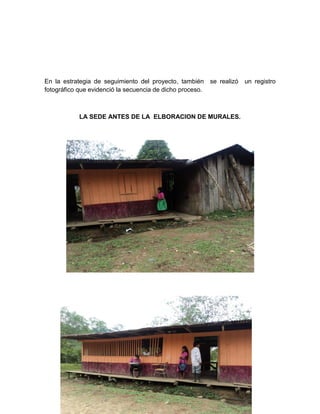 En la estrategia de seguimiento del proyecto, también se realizó   un registro
fotográfico que evidenció la secuencia de dicho proceso.



           LA SEDE ANTES DE LA ELBORACION DE MURALES.




               SEDE EN PROCESO DE EMBELLECIMIENTO.
 