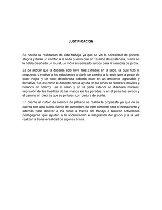JUSTIFICACION



Se decido la realización de este trabajo ya que se vio la necesidad de ponerle
alegría y darle un cambio a la sede puesto que en 18 años de existencia, nunca se
le había diseñado un mural, un móvil ni realizado surcos para la siembra de jardín.

Es de anotar que la docente solo lleva tres(3)meses en la sede, la cual hizo la
propuesta y motivo a los estudiantes a darle un cambio a la sede que a pesar de
estar viejita y un poco deteriorada debería estar en un ambiente agradable y
llamativo, fue así como la docente con la ayuda de los niños se realizara móviles y
horarios en fommy en el salón y en la parte exterior se diseñara murales,
impresión de las huellitas de las manos en las paredes, y en el patio los surcos y
el camino en piedras que se pintaran con pintura de aceite.

En cuanto al cultivo de siembra de plátano se realizó la propuesta ya que no se
cuenta con una buena fuente de suministro de este alimento para el restaurante y
además para motivar a los niños a través del trabajo a realizar actividades
pedagógicas que ayuden a la socialización e integración del grupo y a la vez
realizar la transversalidad de algunas áreas.
 