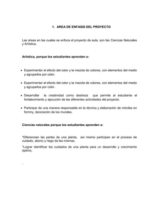 1. AREA DE ENFASIS DEL PROYECTO



 Las áreas en las cuales se enfoca el proyecto de aula, son las Ciencias Naturales
 y Artística.



 Artistica, porque los estudiantes aprenden a:



 Experimentar el efecto del color y la mezcla de colores, con elementos del medio
  y agruparlos por color.

 Experimentar el efecto del color y la mezcla de colores, con elementos del medio
  y agruparlos por color.

 Desarrollar    la creatividad como destreza         que permite al estudiante el
  fortalecimiento y ejecución de las diferentes actividades del proyecto.

 Participar de una manera responsable en la técnica y elaboración de móviles en
  fommy, decoración de los murales.



 Ciencias naturales porque los estudiantes aprenden a:


 *Diferencian las partes de una planta, así mismo participan en el proceso de
 cuidado, abono y riego de las mismas.
 *Lograr identificar los cuidados de una planta para un desarrollo y crecimiento
 óptimo.


 .
 