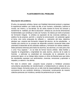 PLANTEAMIENTO DEL PROBLEMA



Descripción del problema.

El arte y la expresión artística, tienen con finalidad intencional producir y expresar
la experiencia estética por medio de ella, el ser humano, contempla y admira el
mundo, así mismo y a los demás. Es de cierta manera la forma de conocer y
transformar la realidad; por ello la educación artística es una de las dimensiones
fundamentales que constituye a todo ser humano. Es básica por tanto el proceso
de formación integral, lo artístico es expresión de las vivencias estéticas. Lo
estético ha de propiciar, permitir y enseñar la comunicación sin pretender agotar
el tema, sino como propuesta de reflexión y valoración del área, debemos
plantear que propicia esa formación integral del alumno, de los estudiantes, a
medida que avanza en su proceso de desarrollo evolutivo sicosocial debe estar
orientada al desarrollo de las actitudes estéticas y formación de valores estéticos.
Debe pensarse entonces para todos los alumnos, las alumnas y no solo para unas
o unos "muy capaces " .no se trata de formar futuros artistas debe facilitar y
respetar la singularidad y originalidad de cada alumno, alumna de la sede la
Cerinda y estimular su creatividad sin menoscabo de la valoración de la
producción ajena en su trabajo debe crearse un clima de libertad para que todos
los estudiantes expresen sus sentimientos ,vivencias, emociones y aprendan a
respetar y a valorar a los demás .

Por todo lo anterior este        proyecto busca propiciar y fortalecer procesos
comunitarios estudiantiles de transformación y fortalecimiento en valores de una
manera íntegra, formando seres con un alto nivel de responsabilidad, autonomía y
convivencia de una condición dinámica y transversal, construyendo de manera
colectiva personas con iniciativa y sentido de pertenencia por su sede.
 
