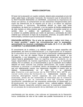MARCO CONCEPTUAL


El hacer de la educación en nuestro contexto, deberá estar proyectado en pro del
saber, saber hacer, y del saber haciendo. Es necesario que el educando de
la INSTITUCIÓN INDIGENA LA CERINDA, comprenda la importancia de
tomar con ahínco, la comprensión en las relaciones interpersonales para
suplir las diferencias en el respeto por el otro y el diferir en algunas
concepciones y opiniones. Se pretende afirmar un buen trato entre
compañeros, de estos con La docente, y con los padres de familia estableciendo
de esta manera un clima propicio para la superación y el cambio social en un
sentido    ético   y     estético  de    gratificación,  altruismo  y   técnico.
Lo anterior se posibilita además por medio de ejercicios y actividades de orden
material que conduzcan al logro de lo propuesto, entonces, se puede definir en
forma simple y concisa lo que es la Educación Artística.

EDUCACIÓN ARTÍSTICA. “Es el arte de aprender a saber vivir bien, o
lo mejor posible;” según las circunstancias que lo acompañen,
aprovechando los recursos y estrategias del medio. (G. C. C .C. ).EL ARTE,
LA ESÉTICA Y LA EDUCACIÓN ARTISTICA.

El conocimiento de lo artístico, y su reflexión desde un campo específico del
pensamiento, así como su sistematización y su organización en el espacio
de lo educativo es un proceso cuya historia trasciende nuestra experiencia
de país y nos une de manera franca al pensamiento de oriente, a sus
interrogantes, a sus búsquedas y a las actuales tendencias que movilizan la
cultura hacia la globalización .Esto no significa que en occidente no se
hayan desarrollado de manera significativa la estética, y el movimiento
artístico. Por el contrario, es un reconocimiento a que la expresión de la belleza
adquirió en esas culturas sus propias definiciones, las cuales apenas
empiezan a convocar a occidente dentro de procesos de universalización
que son relativamente nuevos. Las migraciones orientales a nuestro país se
realizan         fundamentalmente        en      el    siglo     XX    y    la   valoración
del a H i s t o r i a y e n p a r t i c u l a r d e l a H I S T O R I A D E L A R T E u n i
versal como área de formación es                            relativamente reciente. L a s
culturas aborígenes fueron capaces de una actividad muy
avanzada, antes de ser sometidas al mestizaje por la violencia
conquistadora y por la convivencia con las culturas negras
i g u a l m e n t e sometidas por los esquemas esclavistas al desarraigo y a
la construcción de un nuevo espacio ético, cultural, estético, técnico y
científico. Nuestro desarrollo artístico pasa por la expresión avasallada,
en un proceso de re estructuración de su identidad y en la protesta



manifestada por las etnias y las culturas en búsqueda de la liberación
hacia condiciones de vida en las cuales sea posible reconocernos en lo que
 