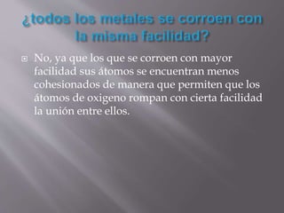  No, ya que los que se corroen con mayor
facilidad sus átomos se encuentran menos
cohesionados de manera que permiten que los
átomos de oxigeno rompan con cierta facilidad
la unión entre ellos.
 