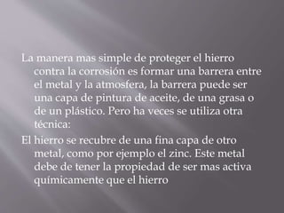 La manera mas simple de proteger el hierro
contra la corrosión es formar una barrera entre
el metal y la atmosfera, la barrera puede ser
una capa de pintura de aceite, de una grasa o
de un plástico. Pero ha veces se utiliza otra
técnica:
El hierro se recubre de una fina capa de otro
metal, como por ejemplo el zinc. Este metal
debe de tener la propiedad de ser mas activa
químicamente que el hierro
 