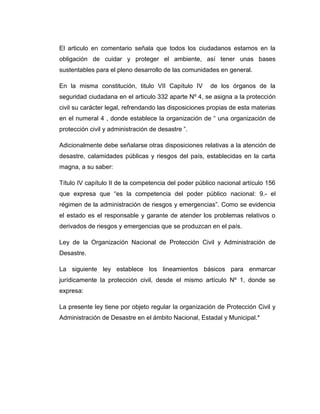 El articulo en comentario señala que todos los ciudadanos estamos en la
obligación de cuidar y proteger el ambiente, así tener unas bases
sustentables para el pleno desarrollo de las comunidades en general.
En la misma constitución, titulo VII Capítulo IV

de los órganos de la

seguridad ciudadana en el articulo 332 aparte Nº 4, se asigna a la protección
civil su carácter legal, refrendando las disposiciones propias de esta materias
en el numeral 4 , donde establece la organización de “ una organización de
protección civil y administración de desastre ”.
Adicionalmente debe señalarse otras disposiciones relativas a la atención de
desastre, calamidades públicas y riesgos del país, establecidas en la carta
magna, a su saber:
Título IV capítulo II de la competencia del poder público nacional artículo 156
que expresa que “es la competencia del poder público nacional: 9.- el
régimen de la administración de riesgos y emergencias”. Como se evidencia
el estado es el responsable y garante de atender los problemas relativos o
derivados de riesgos y emergencias que se produzcan en el país.
Ley de la Organización Nacional de Protección Civil y Administración de
Desastre.
La siguiente ley establece los lineamientos básicos para enmarcar
jurídicamente la protección civil, desde el mismo artículo Nº 1, donde se
expresa:
La presente ley tiene por objeto regular la organización de Protección Civil y
Administración de Desastre en el ámbito Nacional, Estadal y Municipal.*

 