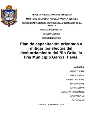 REPUBLICA BOLIVARIANA DE VENEZUELA
MINISTERIO DEL PODER POPULAR PARA LA DEFENSA
UNIVERSIDAD NACIONAL EXPERIMENTAL POLITECNICA DE LA
FUERZA
ARMADA BOLIVARIANA
NUCLEO TACHIRA
EXTENCION LA FRIA

Plan de capacitación orientado a
mitigar los efectos del
desbordamiento del Rio Grita, la
Fría Municipio García Hevia.
AUTORES:
MARIA FUENTE
MARIA GARCIA
GERSON CARDENAS
YULEIBY URIBE
GARCIA ERWIN
YLIANATAN HERNANDEZ
SEMESTRE: VII
SECCIÓN: 1D
LA FRIA, DE FEBRERO 2014

 