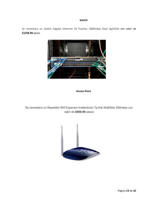 Página 13 de 22 
Switch Se necesitara un Switch Gigabit Ethernet 16 Puertos 1000mbps Rack Sg1016d con valor de $1258.99 pesos 
Access Point 
Se necesitara un Repetidor Wifi Expansor Inalámbrico Tp-link Wa830re 300mbps con valor de $489.99 pesos 
 