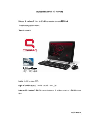 Página 7 de 22 
APLIREQUERIMIENTOS DEL PROYECTO 
Número de equipos: El ciber tendría 15 computadoras marca COMPAQ 
Modelo: Compaq Presario CQ1 
Tipo: All-in-one PC 
Precio: $3.600 pesos en M.N. 
Lugar de compra: Bodega Aurrera, sucursal Celaya, Gto 
Pago total (15 equipos): $54,000 menos descuento de 15% por mayoreo = $45,900 pesos M.N. 
 